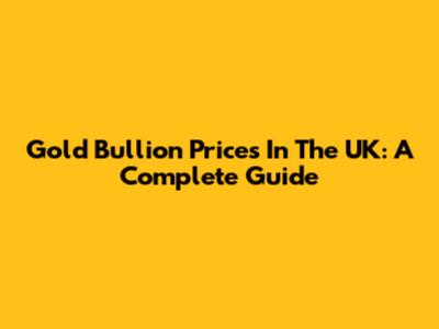 Gold Bullion Prices In The UK: A Complete Guide