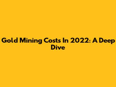 Gold Mining Costs In 2022: A Deep Dive