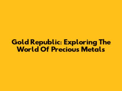 Gold Republic: Exploring The World Of Precious Metals
