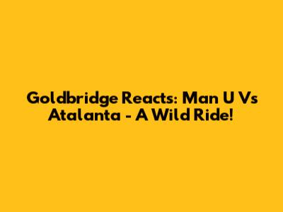 Goldbridge Reacts: Man U Vs Atalanta - A Wild Ride!