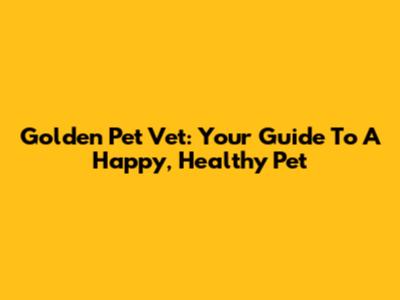 Golden Pet Vet: Your Guide To A Happy, Healthy Pet