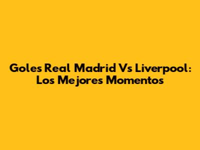Goles Real Madrid Vs Liverpool: Los Mejores Momentos