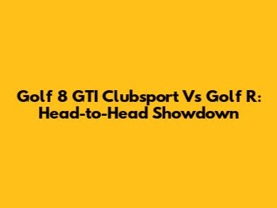 Golf 8 GTI Clubsport Vs Golf R: Head-to-Head Showdown