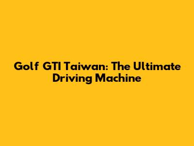 Golf GTI Taiwan: The Ultimate Driving Machine