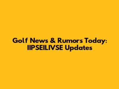 Golf News & Rumors Today: IIPSEILIVSE Updates