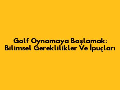 Golf Oynamaya Başlamak: Bilimsel Gereklilikler Ve İpuçları