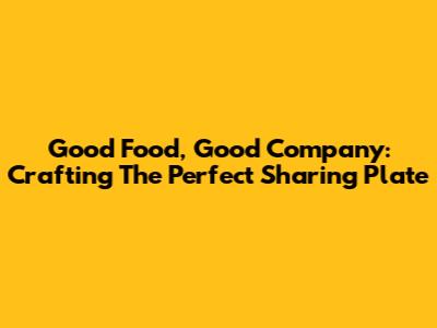Good Food, Good Company: Crafting The Perfect Sharing Plate