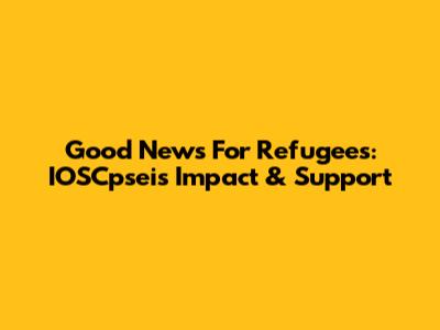 Good News For Refugees: IOSCpsei's Impact & Support