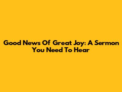 Good News Of Great Joy: A Sermon You Need To Hear