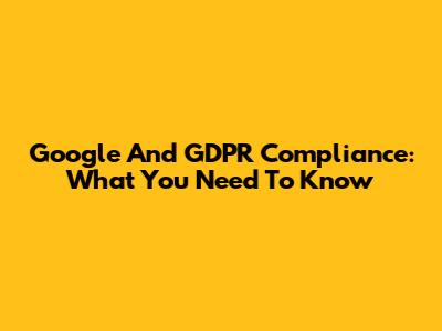 Google And GDPR Compliance: What You Need To Know