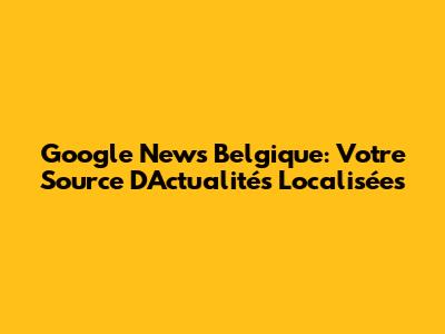 Google News Belgique: Votre Source D'Actualités Localisées