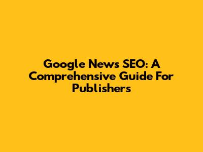 Google News SEO: A Comprehensive Guide For Publishers