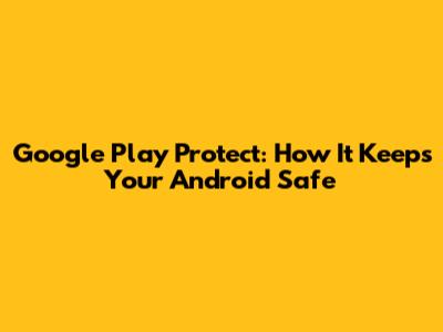 Google Play Protect: How It Keeps Your Android Safe