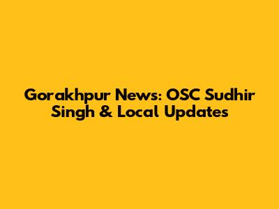 Gorakhpur News: OSC Sudhir Singh & Local Updates