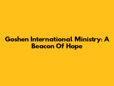 Goshen International Ministry: A Beacon Of Hope