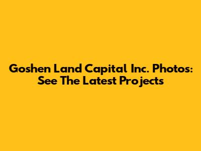 Goshen Land Capital Inc. Photos: See The Latest Projects