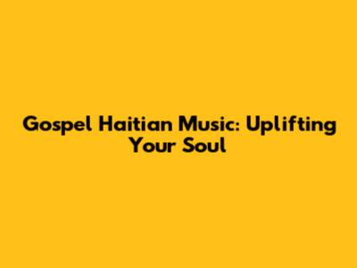 Gospel Haitian Music: Uplifting Your Soul