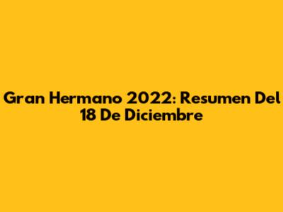 Gran Hermano 2022: Resumen Del 18 De Diciembre