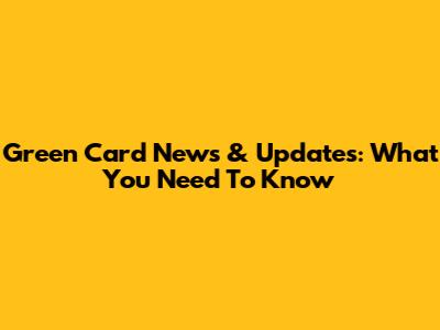 Green Card News & Updates: What You Need To Know