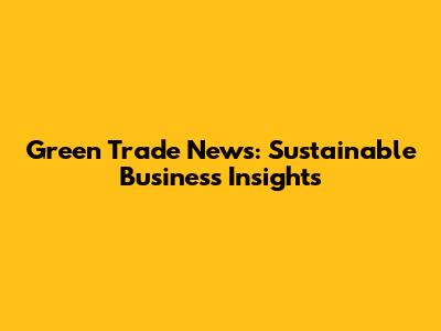 Green Trade News: Sustainable Business Insights