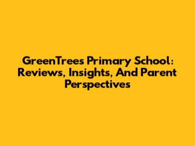 GreenTrees Primary School: Reviews, Insights, And Parent Perspectives