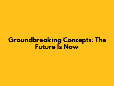 Groundbreaking Concepts: The Future Is Now