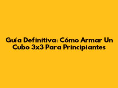 Guía Definitiva: Cómo Armar Un Cubo 3x3 Para Principiantes