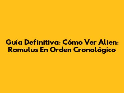 Guía Definitiva: Cómo Ver Alien: Romulus En Orden Cronológico