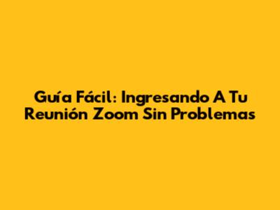 Guía Fácil: Ingresando A Tu Reunión Zoom Sin Problemas