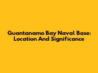 Guantanamo Bay Naval Base: Location And Significance