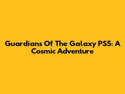 Guardians Of The Galaxy PS5: A Cosmic Adventure