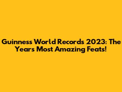 Guinness World Records 2023: The Year's Most Amazing Feats!