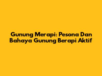 Gunung Merapi: Pesona Dan Bahaya Gunung Berapi Aktif
