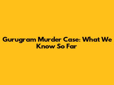 Gurugram Murder Case: What We Know So Far