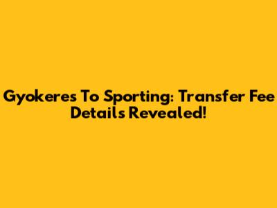 Gyokeres To Sporting: Transfer Fee Details Revealed!
