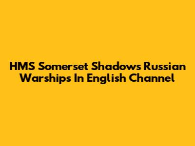 HMS Somerset Shadows Russian Warships In English Channel