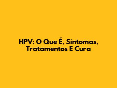 HPV: O Que É, Sintomas, Tratamentos E Cura