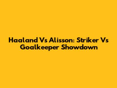 Haaland Vs Alisson: Striker Vs Goalkeeper Showdown
