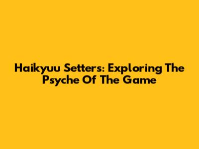 Haikyuu Setters: Exploring The Psyche Of The Game