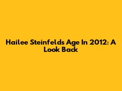 Hailee Steinfeld's Age In 2012: A Look Back