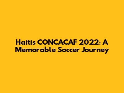 Haiti's CONCACAF 2022: A Memorable Soccer Journey