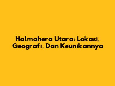 Halmahera Utara: Lokasi, Geografi, Dan Keunikannya