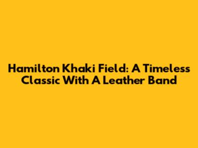Hamilton Khaki Field: A Timeless Classic With A Leather Band
