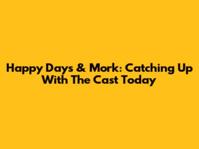 Happy Days & Mork: Catching Up With The Cast Today