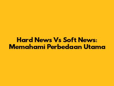 Hard News Vs Soft News: Memahami Perbedaan Utama