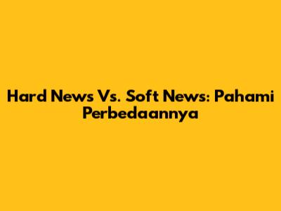 Hard News Vs. Soft News: Pahami Perbedaannya
