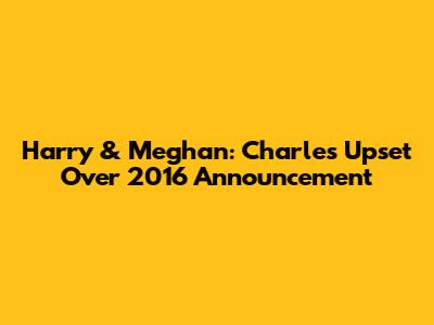 Harry & Meghan: Charles' Upset Over 2016 Announcement