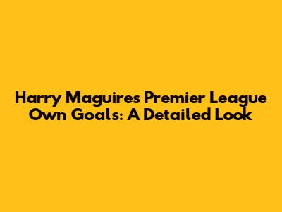 Harry Maguire's Premier League Own Goals: A Detailed Look