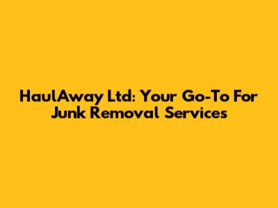 HaulAway Ltd: Your Go-To For Junk Removal Services