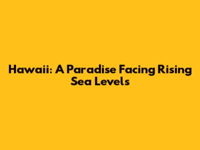 Hawaii: A Paradise Facing Rising Sea Levels